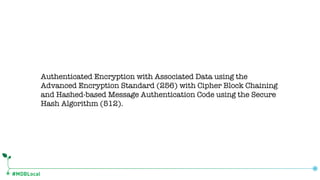 #MDBLocal
Authenticated Encryption with Associated Data using the
Advanced Encryption Standard (256) with Cipher Block Chaining
and Hashed-based Message Authentication Code using the Secure
Hash Algorithm (512).
 