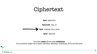 #MDBLocal
byte algorithm
byte[16] key_id
byte original_bson_type
byte* payload
Provides extra server-side validation.
But prohibits single-value types (MinKey, MaxKey, Undefined, Null) and Boolean
Ciphertext
 