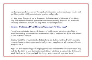 purchase your product or service. Then gather testimonials, endorsements, case studies and
anything else that will demonstrate your solution really works.
It’s been found that people are 10 times more likely to respond to a solution to a problem
they have than they will to an opportunity to achieve something they want. So, make sure
you really understand how you can help others solve their problems.
Step #2 – Understand Your Client or Customer’s “Critical Need”
Once you’ve understood, in general, the types of problems you are uniquely qualified to
solve, the next step is to understand who has those sorts of problems and would be attracted
to your particular solution.
You may think that everyone needs what you have, but that’s never true. Even if we assume
everyone has the problem you’re solving, only certain types of people will be attracted to the
way you solve it.
Apple has done an amazing job of helping people solve problems they didn’t even know they
had–like the ability to carry their entire music library with them in a pocket size device, or to
watch TV shows or videos on a book size device. Most people will agree that Apple’s
 