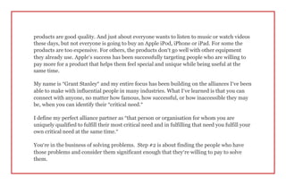 products are good quality. And just about everyone wants to listen to music or watch videos
these days, but not everyone is going to buy an Apple iPod, iPhone or iPad. For some the
products are too expensive. For others, the products don’t go well with other equipment
they already use. Apple’s success has been successfully targeting people who are willing to
pay more for a product that helps them feel special and unique while being useful at the
same time.
My name is “Grant Stanley” and my entire focus has been building on the alliances I’ve been
able to make with influential people in many industries. What I’ve learned is that you can
connect with anyone, no matter how famous, how successful, or how inaccessible they may
be, when you can identify their “critical need.”
I define my perfect alliance partner as “that person or organisation for whom you are
uniquely qualified to fulfill their most critical need and in fulfilling that need you fulfill your
own critical need at the same time.”
You’re in the business of solving problems. Step #2 is about finding the people who have
those problems and consider them significant enough that they’re willing to pay to solve
them.
 