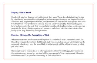 Step #3 – Build Trust
People will only buy from or work with people they trust. These days, building trust begins
by establishing a relationship with people who have the problems you are prepared to solve.
You build trust by getting testimonials, endorsements, or case studies from people who have
benefited from your products or services. You can also build trust by demonstrating you
have had success in the past. And you can build trust by offering knowledge, service, or even
products for free so that your potential customers and clients have the chance to see how
well you can help them solve their problems.
Step #4 – Remove the Perception of Risk
Whenever someone purchases something there is a risk that it won’t serve their needs. To
the extent you can show others that the risk that your product or service will not provide the
promised value is very low, the more likely it is that people will be willing to invest in what
you offer them.
One simple way to reduce risk is to offer a guarantee. If they’re not happy, they can return
the product or service and get a refund within some period of time. A guarantee allows the
customer to see if the promise matches up to their experience.
 