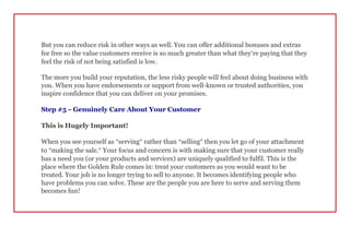 But you can reduce risk in other ways as well. You can offer additional bonuses and extras
for free so the value customers receive is so much greater than what they’re paying that they
feel the risk of not being satisfied is low.
The more you build your reputation, the less risky people will feel about doing business with
you. When you have endorsements or support from well-known or trusted authorities, you
inspire confidence that you can deliver on your promises.
Step #5 – Genuinely Care About Your Customer
This is Hugely Important!
When you see yourself as “serving” rather than “selling” then you let go of your attachment
to “making the sale.” Your focus and concern is with making sure that your customer really
has a need you (or your products and services) are uniquely qualified to fulfil. This is the
place where the Golden Rule comes in: treat your customers as you would want to be
treated. Your job is no longer trying to sell to anyone. It becomes identifying people who
have problems you can solve. These are the people you are here to serve and serving them
becomes fun!
 