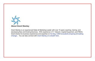 About Grant Stanley
Grant Stanley is an experienced Sales & Marketing Leader with over 15 years coaching, training, and
developing New and Existing Business. With experience in IT, Telecom, Capital Equipment, and FMCG,
Grant shares his business experiences and expertise on his blog, CSM Consultants (Inspiring & Enabling
Change) . You can also connect with Grant Stanley on LinkedIn here .
 