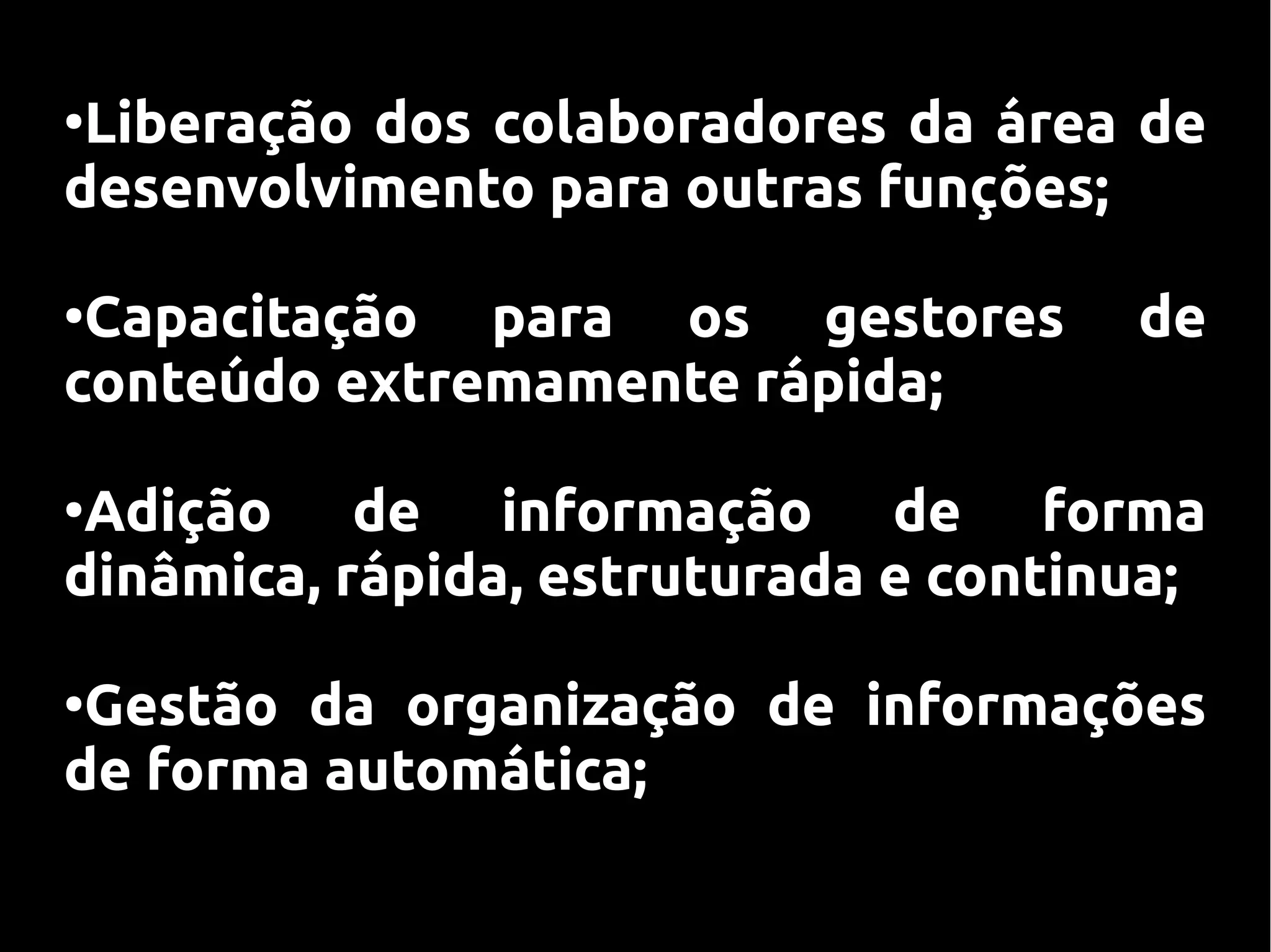 ●
 Liberação dos colaboradores da área de
desenvolvimento para outras funções;

●
 Capacitação para os gestores         de
conteúdo extremamente rápida;

●
 Adição de informação de forma
dinâmica, rápida, estruturada e continua;

●
 Gestão da organização de informações
de forma automática;
 