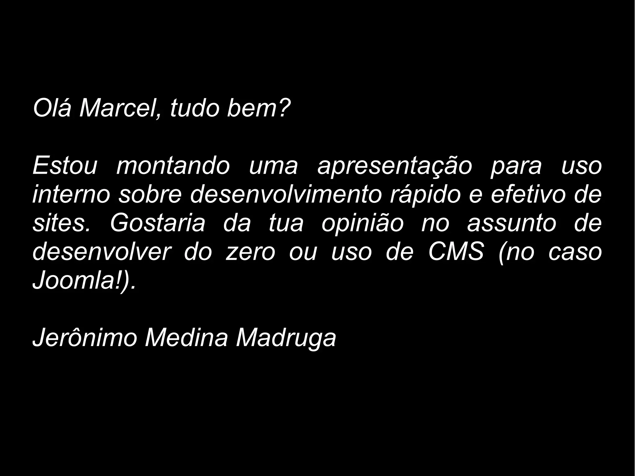 Olá Marcel, tudo bem?

Estou montando uma apresentação para uso
interno sobre desenvolvimento rápido e efetivo de
sites. Gostaria da tua opinião no assunto de
desenvolver do zero ou uso de CMS (no caso
Joomla!).

Jerônimo Medina Madruga
 