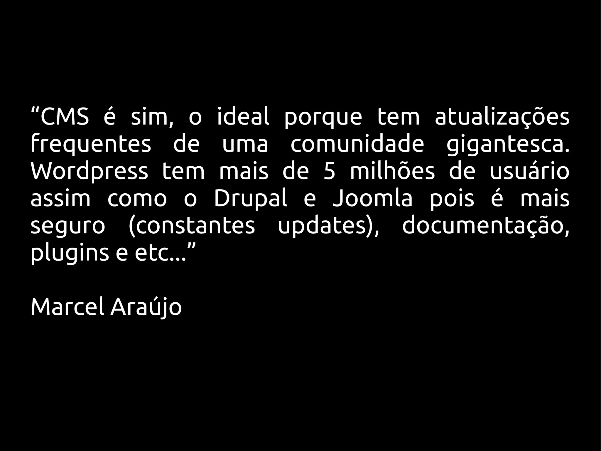 “CMS é sim, o ideal porque tem atualizações
frequentes de uma comunidade gigantesca.
Wordpress tem mais de 5 milhões de usuário
assim como o Drupal e Joomla pois é mais
seguro (constantes updates), documentação,
plugins e etc...”

Marcel Araújo
 
