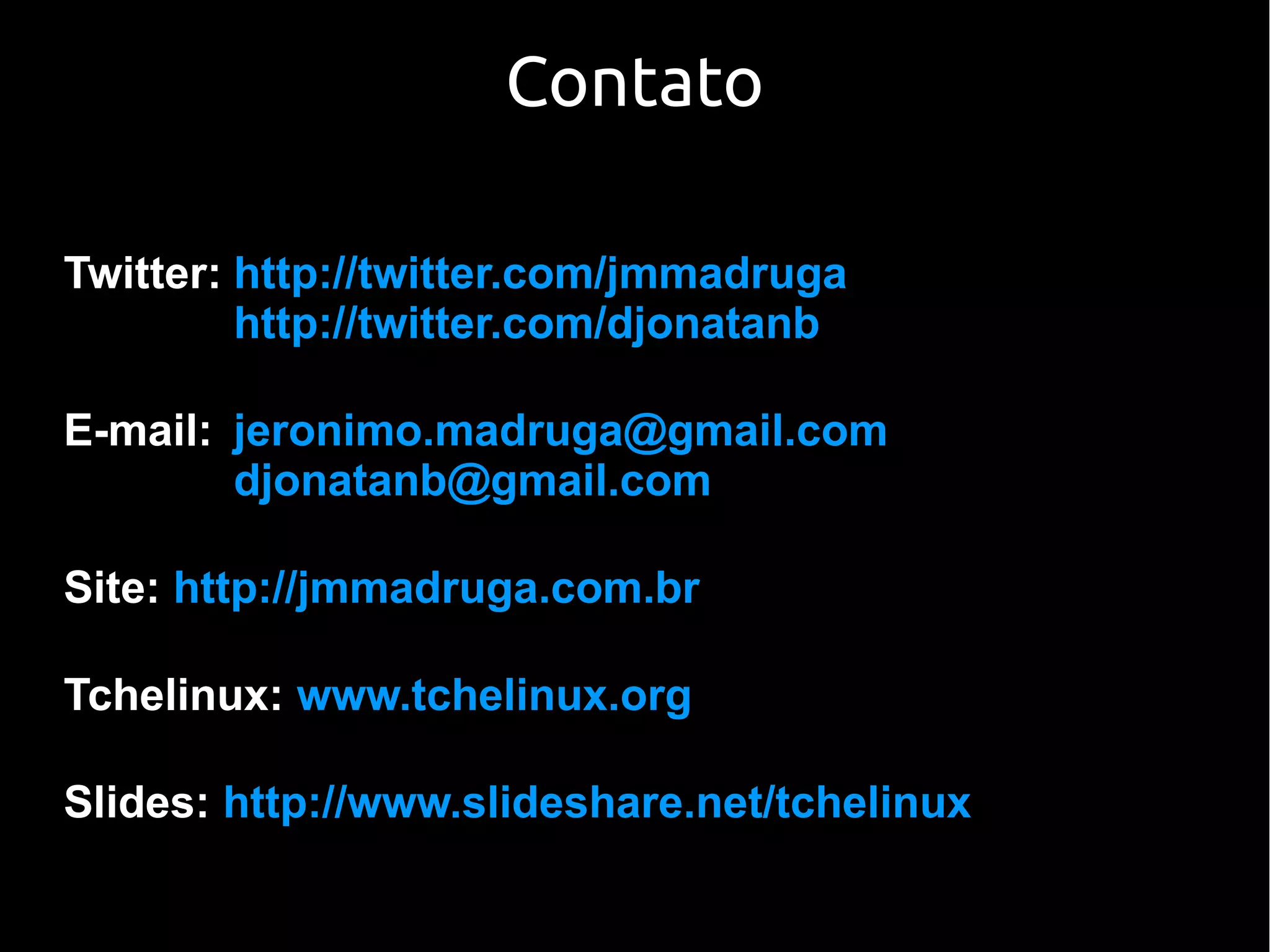 Contato

Twitter: http://twitter.com/jmmadruga
         http://twitter.com/djonatanb

E-mail: jeronimo.madruga@gmail.com
        djonatanb@gmail.com

Site: http://jmmadruga.com.br

Tchelinux: www.tchelinux.org

Slides: http://www.slideshare.net/tchelinux
 