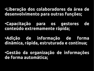 ●
 Liberação dos colaboradores da área de
desenvolvimento para outras funções;

●
 Capacitação para os gestores         de
conteúdo extremamente rápida;

●
 Adição de informação de forma
dinâmica, rápida, estruturada e continua;

●
 Gestão da organização de informações
de forma automática;
 