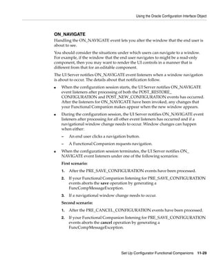 Using the Oracle Configuration Interface Object
Set Up Configurator Functional Companions 11-29
ON_NAVIGATE
Handling the ON_NAVIGATE event lets you alter the window that the end user is
about to see.
You should consider the situations under which users can navigate to a window.
For example, if the window that the end user navigates to might be a read-only
component, then you may want to render the UI controls in a manner that is
different from that for an editable component.
The UI Server notifies ON_NAVIGATE event listeners when a window navigation
is about to occur. The details about that notification follow.
■ When the configuration session starts, the UI Server notifies ON_NAVIGATE
event listeners after processing of both the POST_RESTORE_
CONFIGURATION and POST_NEW_CONFIGURATION events has occurred.
After the listeners for ON_NAVIGATE have been invoked, any changes that
your Functional Companion makes appear when the new window appears.
■ During the configuration session, the UI Server notifies ON_NAVIGATE event
listeners after processing for all other event listeners has occurred and if a
navigational window change needs to occur. Window changes can happen
when either:
– An end user clicks a navigation button.
– A Functional Companion requests navigation.
■ When the configuration session terminates, the UI Server notifies ON_
NAVIGATE event listeners under one of the following scenarios:
First scenario:
1. After the PRE_SAVE_CONFIGURATION events have been processed.
2. If your Functional Companion listening for PRE_SAVE_CONFIGURATION
events aborts the save operation by generating a
FuncCompMessageException.
3. If a navigational window change needs to occur.
Second scenario:
1. After the PRE_CANCEL_CONFIGURATION events have been processed.
2. If your Functional Companion listening for PRE_SAVE_CONFIGURATION
events aborts the cancel operation by generating a
FuncCompMessageException.
 