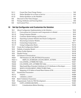 v
9.1.1 Create One-Time Charge Names................................................................................. 9-3
9.1.2 Define Modifier for an Item or Service ....................................................................... 9-4
9.1.3 Define Qualifiers on the Modifier................................................................................ 9-7
9.2 Discount to One-Time Charges........................................................................................... 9-8
9.3 Pricing Attributes and Sourcing Rules............................................................................... 9-9
9.4 Get Custom Price................................................................................................................. 9-13
10 Set Up Configurator and Customize the Solution
10.1 About Configurator Implementation in the Solution .................................................... 10-3
10.1.1 Conventions for Connector and Components of a Model ..................................... 10-3
10.1.2 Using Container Models ............................................................................................. 10-4
10.1.3 Container Model Settings and Structure .................................................................. 10-4
10.1.4 Importing Container Models into Oracle Configurator......................................... 10-5
10.1.5 Structuring Container Models.................................................................................... 10-7
10.1.6 Connecting Components........................................................................................... 10-11
10.1.7 Using Configuration Rules ....................................................................................... 10-13
10.2 Create the Configuration Model ..................................................................................... 10-16
10.3 Publish a Container Model .............................................................................................. 10-18
10.4 Define Profile Options ...................................................................................................... 10-18
10.5 Disable Pricing................................................................................................................... 10-19
10.6 CZ Schema Customizations............................................................................................. 10-19
10.6.1 TSO Solution CZ_DB_SETTINGS Parameters....................................................... 10-20
10.6.1.1 DISPLAY_SUMMARY_FULFILLMENT_ACTION....................................... 10-20
10.6.2 CZ_CONFIG_ATTRIBUTES Table.......................................................................... 10-21
10.6.3 CZ_CONFIG_EXT_ATTRIBUTES Table ................................................................ 10-21
10.6.4 Map Install Base Extended Attributes to CZ Attributes in Developer............... 10-22
10.6.5 MACD_FULFILLMENT_STRUCTURES Table..................................................... 10-23
10.6.6 Mapping of CZ tables to Install Base Schema (CSI).............................................. 10-25
10.7 Initialization Parameters .................................................................................................. 10-27
10.7.1 instance ........................................................................................................................ 10-28
10.7.2 validation_context...................................................................................................... 10-28
10.8 Batch Validation Parameters ........................................................................................... 10-29
10.9 Programmatic Tools for TSO Development.................................................................. 10-30
10.9.1 COPY_CONFIGURATION....................................................................................... 10-31
10.9.1.1 Considerations Before Running........................................................................ 10-32
 