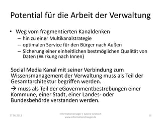 Potential für die Arbeit der Verwaltung
• Weg vom fragmentierten Kanaldenken
– hin zu einer Multikanalstrategie
– optimalen Service für den Bürger nach Außen
– Sicherung einer einheitlichen bestmöglichen Qualität von
Daten (Wirkung nach Innen)
Social Media Kanal mit seiner Verbindung zum
Wissensmanagement der Verwaltung muss als Teil der
Gesamtarchitektur begriffen werden.
 muss als Teil der eGovernmentbestrebungen einer
Kommune, einer Stadt, einer Landes- oder
Bundesbehörde verstanden werden.
27.06.2013
informationstraeger | Sabine Griebsch
www.informationstraeger.de
10
 