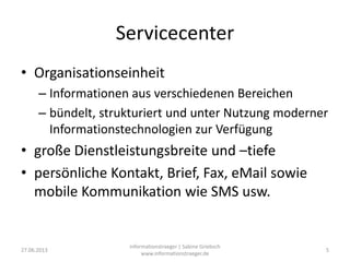 Servicecenter
• Organisationseinheit
– Informationen aus verschiedenen Bereichen
– bündelt, strukturiert und unter Nutzung moderner
Informationstechnologien zur Verfügung
• große Dienstleistungsbreite und –tiefe
• persönliche Kontakt, Brief, Fax, eMail sowie
mobile Kommunikation wie SMS usw.
27.06.2013
informationstraeger | Sabine Griebsch
www.informationstraeger.de
5
 