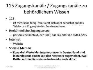 115 Zugangskanäle / Zugangskanäle zu
behördlichem Wissen
• 115
– ist mehrkanalfähig, fokussiert sich aber zunächst auf das
Telefon als Zugang zu den Servicecentern.
• Herkömmliche Zugangswege
– persönliche Kontakt, der Brief, das Fax oder die eMail, SMS
• Internet
– Website
• Soziale Medien
– Etwa drei Viertel der Internetnutzer in Deutschland sind
in mindestens einem sozialen Netzwerk angemeldet, zwei
Drittel nutzen die sozialen Netzwerke auch aktiv.
27.06.2013
informationstraeger | Sabine Griebsch
www.informationstraeger.de
6
 