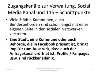 Zugangskanäle zur Verwaltung, Social
Media Kanal und 115 – Schnittpunkte
• Viele Städte, Kommunen, auch
Bundesbehörden sind schon längst mit einer
eigenen Seite in den sozialen Netzwerken
vertreten.
• Eine Stadt, eine Kommune oder auch
Behörde, die in Facebook präsent ist, bringt
implizit zum Ausdruck, dass auch der
Anfragekanal eröffnet ist. Profile / Fanpages
usw. sind rückkanalfähig.
27.06.2013
informationstraeger | Sabine Griebsch
www.informationstraeger.de
7
 