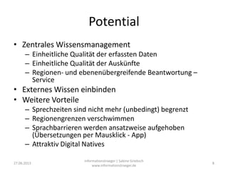 Potential
• Zentrales Wissensmanagement
– Einheitliche Qualität der erfassten Daten
– Einheitliche Qualität der Auskünfte
– Regionen- und ebenenübergreifende Beantwortung –
Service
• Externes Wissen einbinden
• Weitere Vorteile
– Sprechzeiten sind nicht mehr (unbedingt) begrenzt
– Regionengrenzen verschwimmen
– Sprachbarrieren werden ansatzweise aufgehoben
(Übersetzungen per Mausklick - App)
– Attraktiv Digital Natives
27.06.2013
informationstraeger | Sabine Griebsch
www.informationstraeger.de
8
 