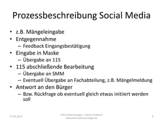 Prozessbeschreibung Social Media
• z.B. Mängeleingabe
• Entgegennahme
– Feedback Eingangsbestätigung
• Eingabe in Maske
– Übergabe an 115
• 115 abschließende Bearbeitung
– Übergabe an SMM
– Eventuell Übergabe an Fachabteilung, z.B. Mängelmeldung
• Antwort an den Bürger
– Bzw. Rückfrage ob eventuell gleich etwas initiiert werden
soll
27.06.2013
informationstraeger | Sabine Griebsch
www.informationstraeger.de
9
 