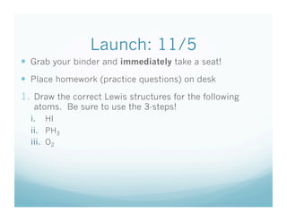 Launch: 11/5
  Grab your binder and immediately take a seat!
  Place homework (practice questions) on desk
1.  Draw the correct Lewis structures for the following
   atoms. Be sure to use the 3-steps!
  i.  HI
  ii.  PH3
  iii.  O2
 