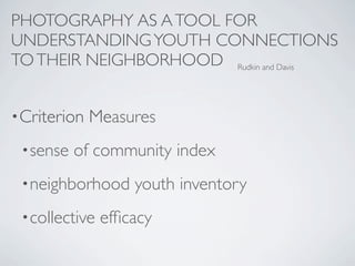 PHOTOGRAPHY AS A TOOL FOR
UNDERSTANDING YOUTH CONNECTIONS
TO THEIR NEIGHBORHOOD Rudkin and Davis


• Criterion   Measures
 • sense   of community index
 • neighborhood     youth inventory
 • collective   efﬁcacy
 
