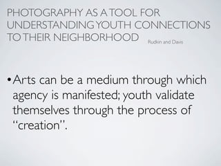 PHOTOGRAPHY AS A TOOL FOR
UNDERSTANDING YOUTH CONNECTIONS
TO THEIR NEIGHBORHOOD Rudkin and Davis


• Arts can be a medium through which
  agency is manifested; youth validate
  themselves through the process of
  “creation”.
 