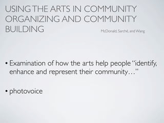 USING THE ARTS IN COMMUNITY
ORGANIZING AND COMMUNITY
BUILDING            McDonald, Sarché, and Wang




• Examination of how the arts help people “identify,
  enhance and represent their community…”

• photovoice
 