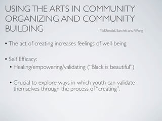 USING THE ARTS IN COMMUNITY
ORGANIZING AND COMMUNITY
BUILDING            McDonald, Sarché, and Wang


• The act of creating increases feelings of well-being

• Self Efﬁcacy:
  • Healing/empowering/validating (“Black is beautiful”)

  • Crucial to explore ways in which youth can validate
    themselves through the process of “creating”.
 