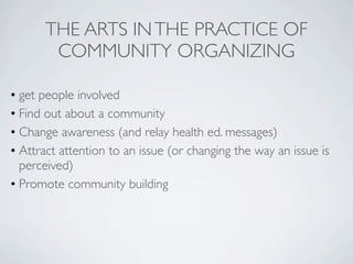 THE ARTS IN THE PRACTICE OF
       COMMUNITY ORGANIZING

• get people involved
• Find out about a community
• Change awareness (and relay health ed. messages)
• Attract attention to an issue (or changing the way an issue is
  perceived)
• Promote community building
 