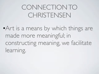 CONNECTION TO
        CHRISTENSEN
•Art is a means by which things are
 made more meaningful; in
 constructing meaning, we facilitate
 learning.
 