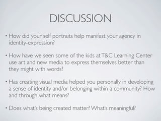 DISCUSSION
• How  did your self portraits help manifest your agency in
 identity-expression?

• How have we seen some of the kids at T&C Learning Center
 use art and new media to express themselves better than
 they might with words?

• Hascreating visual media helped you personally in developing
 a sense of identity and/or belonging within a community? How
 and through what means?

• Does   what’s being created matter? What’s meaningful?
 