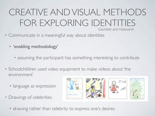 CREATIVE AND VISUAL METHODS
      FOR EXPLORING IDENTITIES                        Gauntlett and Holzwarth
•   Communicate in a meaningful way about identities

    •   ‘enabling methodology’

        •   assuming the participant has something interesting to contribute

•   Schoolchildren used video equipment to make videos about ‘the
    environment’

    •   language as expression

•   Drawings of celebrities

    •   drawing rather than celebrity to express one’s desires
 
