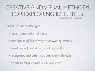 CREATIVE AND VISUAL METHODS
  FOR EXPLORING IDENTITIES                    Gauntlett and Holzwarth


• Creative    methodologies

  • instant   description of views

  • creation    as different way to answer questions

  • visual   plane || visual nature of pop culture

  • recognizes    and embraces creativity/reﬂexivity

  • avoids    treating individuals as ‘audience’
 