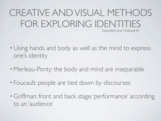 CREATIVE AND VISUAL METHODS
  FOR EXPLORING IDENTITIES           Gauntlett and Holzwarth



• Using hands and body as well as the mind to express
 one’s identity
• Merleau-Ponty: the   body and mind are inseparable
• Foucault: people   are tied down by discourses
• Goffman: front and back stage; ‘performance’ according
 to an ‘audience’
 