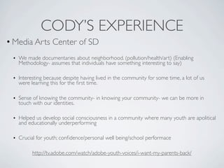 CODY’S EXPERIENCE
• Media Arts Center of SD
 • We made documentaries about neighborhood. (pollution/health/art) (Enabling
   Methodology- assumes that individuals have something interesting to say)

 • Interesting because despite having lived in the community for some time, a lot of us
   were learning this for the ﬁrst time.

 • Sense of knowing the community- in knowing your community- we can be more in
   touch with our identities.

 • Helped us develop social consciousness in a community where many youth are apolitical
   and educationally underperforming

 • Crucial for youth; conﬁdence/personal well being/school performace

         http://tv.adobe.com/watch/adobe-youth-voices/i-want-my-parents-back/
 