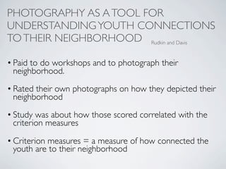 PHOTOGRAPHY AS A TOOL FOR
UNDERSTANDING YOUTH CONNECTIONS
TO THEIR NEIGHBORHOOD Rudkin and Davis

• Paid to do workshops and to photograph their
  neighborhood.
• Rated their own photographs on how they depicted their
  neighborhood
• Study was about how those scored correlated with the
  criterion measures

• Criterion measures = a measure of how connected the
  youth are to their neighborhood
 