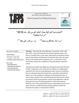 Tikrit Journal For Political Sciences
Contents lists available at :
http://tjfps.tu.edu.iq/index.php/poltic
/
Tikrit Journal For Political Science
‫عاو‬ ‫قبم‬ ‫انعربي‬ ‫انعانى‬ ‫حيال‬ ‫انعراقية‬ ‫"اندبهوياسية‬
8102
"
"‫تحهيهية‬ ‫"دراسة‬
‫د‬.‫و‬.‫ا‬
‫يجيد‬ ‫عبدانكريى‬ ‫اياد‬
)*(
‫دمحم‬ ‫عهي‬ ‫برهان‬ .‫د‬.‫و‬
)**(
A r t i c l e i n f o.
Article history:
-Received :25 July 2018
-Accepted : 8 Aug. 2018
- Available online:2 March 2019
Keywords:
- Iraqi diplomacy
- international relations
- external political
- international Studies
Abstract: Talk about the Iraqi diplomacy towards the Arab world
after 2003, I mean talk about the pivotal and important stage in the
history of modern Iraq, as this stage, represented an important turning
point in Iraq's history of diplomacy towards the Arab yolk, this stage
has been associated with an important event  in the history of the
Arab nation, namely the occupation of Iraq and change its political
system.
And characterized the Iraqi diplomacy during the period that followed
in 2003, a large led to a lot of the obvious failures in completing the
required level of the new Iraqi diplomatic tasks, because of problems
that were dictated quotas base broad form, especially in the political
sphere, one of the conditions weakened external political action, as
well as about conflict in the constitutional powers between the central
government and local governments, and the Iraqi diplomatic suffered
during the last term of conflicting political visions that represent
different views of the Iraqi political forces to participate in power over
many of the key variables that Iraqi foreign political control and
determine the quality of international relations.
)*(
‫والعلوم‬ ‫القانون‬ ‫كلية‬
.‫كوك‬
‫كر‬‫جامعة‬ ،‫واالقتصاد‬ ‫االدارة‬ ‫كلية‬
‫و‬ ‫السياسة‬
)**(
.‫كوك‬
‫كر‬‫جامعة‬ ،‫واالقتصاد‬ ‫االدارة‬ ‫كلية‬
‫و‬ ‫السياسة‬ ‫والعلوم‬ ‫القانون‬ ‫كلية‬
 