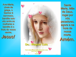 De.: Wagner Luis  Texto original Maria Delfina Fernandes Lopes,  Júlio Francisco Lopes & Família Ave-Maria, cheia de graça, o Senhor é convosco, bendita sois vós entre as mulheres e bendito é o fruto do vosso ventre,  Jesus!   Santa Maria, Mãe de Deus, rogai por nós pecadores, agora e na hora de nossa morte.   Amém.   