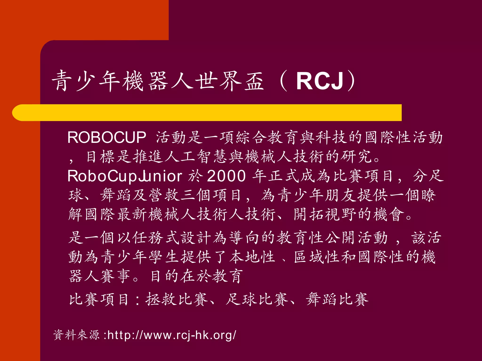 青少年機器人世界盃（ RCJ ）  ROBOCUP  活動是一項綜合教育與科技的國際性活動，目標是推進人工智慧與機械人技術的研究。 RoboCupJunior 於 2000 年正式成為比賽項目，分足球、舞蹈及營救三個項目，為青少年朋友提供一個瞭解國際最新機械人技術人技術、開拓視野的機會。  是一個以任務式設計為導向的教育性公開活動 ，該活動為青少年學生提供了本地性﹑區域性和國際性的機器人賽事。目的在於教育  比賽項目 : 拯救比賽、足球比賽、舞蹈比賽 資料來源 :http://www.rcj-hk.org/ 
