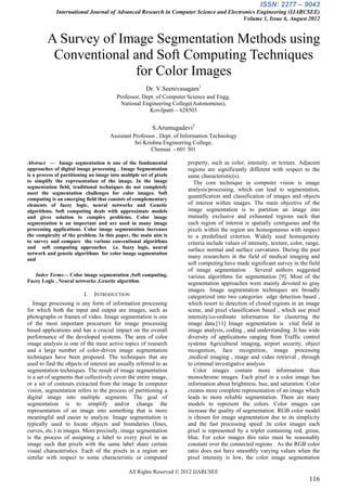 ISSN: 2277 – 9043
             International Journal of Advanced Research in Computer Science and Electronics Engineering (IJARCSEE)
                                                                                      Volume 1, Issue 6, August 2012


         A Survey of Image Segmentation Methods using
          Conventional and Soft Computing Techniques
                       for Color Images
                                                       Dr. V.Seenivasagam1
                                         Professor, Dept. of Computer Science and Engg.
                                           National Engineering College(Autonomous),
                                                       Kovilpatti – 628503


                                                          S.Arumugadevi2
                                      Assistant Professor , Dept. of Information Technology
                                                 Sri Krishna Engineering College,
                                                        Chennai - 601 301

Abstract — Image segmentation is one of the fundamental               property, such as color, intensity, or texture. Adjacent
approaches of digital image processing . Image Segmentation           regions are significantly different with respect to the
is a process of partitioning an image into multiple set of pixels     same characteristic(s).
to simplify the representation of the image. In the image                The core technique in computer vision is image
segmentation field, traditional techniques do not completely          analysis/processing, which can lead to segmentation,
meet the segmentation challenges for color images. Soft
computing is an emerging field that consists of complementary
                                                                      quantification and classification of images and objects
elements of fuzzy logic, neural networks and Genetic                  of interest within images. The main objective of the
algorithms. Soft computing deals with approximate models              image segmentation is to partition an image into
and gives solution to complex problems. Color image                   mutually exclusive and exhausted regions such that
segmentation is an important and are used in many image               each region of interest is spatially contiguous and the
processing applications. Color image segmentation increases           pixels within the region are homogeneous with respect
the complexity of the problem. In this paper, the main aim is         to a predefined criterion. Widely used homogeneity
to survey and compare the various conventional algorithms             criteria include values of intensity, texture, color, range,
and soft computing approaches i.e. fuzzy logic, neural                surface normal and surface curvatures. During the past
network and genetic algorithms for color image segmentation
and
                                                                      many researchers in the field of medical imaging and
                                                                      soft computing have made significant survey in the field
                                                                      of image segmentation . Several authors suggested
   Index Terms— Color image segmentation ,Soft computing,             various algorithms for segmentation [9]. Most of the
Fuzzy Logic , Neural networks ,Genetic algorithm                      segmentation approaches were mainly devoted to gray
                                                                      images. Image segmentation techniques are broadly
                          I.   INTRODUCTION                           categorized into two categories edge detection based ,
   Image processing is any form of information processing             which resort to detection of closed regions in an image
for which both the input and output are images, such as               scene, and pixel classification based , which use pixel
photographs or frames of video. Image segmentation is one             intensity/co-ordinate information for clustering the
of the most important precursors for image processing                 image data.[11] Image segmentation is vital field in
based applications and has a crucial impact on the overall            image analysis, coding , and understanding .It has wide
performance of the developed systems. The area of color               diversity of applications ranging from Traffic control
image analysis is one of the most active topics of research           systems Agricultural imaging, airport security, object
and a large number of color-driven image segmentation                 recognition, face recognition, image processing
techniques have been proposed. The techniques that are                ,medical imaging , image and video retrieval , through
used to find the objects of interest are usually referred to as       to criminal investigative analysis
segmentation techniques. The result of image segmentation                Color images contain more information than
is a set of segments that collectively cover the entire image,        monochrome images. Each pixel in a color image has
or a set of contours extracted from the image In computer             information about brightness, hue, and saturation. Color
vision, segmentation refers to the process of partitioning a          creates more complete representation of an image which
digital image into multiple segments. The goal of                     leads to more reliable segmentation. There are many
segmentation is to simplify and/or change the                         models to represent the colors. Color images can
representation of an image into something that is more                increase the quality of segmentation. RGB color model
meaningful and easier to analyze. Image segmentation is               is chosen for image segmentation due to its simplicity
typically used to locate objects and boundaries (lines,               and the fast processing speed .In color images each
curves, etc.) in images. More precisely, image segmentation           pixel is represented by a triplet containing red, green,
is the process of assigning a label to every pixel in an              blue. For color images this ratio must be reasonably
image such that pixels with the same label share certain              constant over the connected regions . As the RGB color
visual characteristics. Each of the pixels in a region are            ratio does not have smoothly varying values when the
similar with respect to some characteristic or computed               pixel intensity is low, the color image segmentation

                                               All Rights Reserved © 2012 IJARCSEE
                                                                                                                             116
 