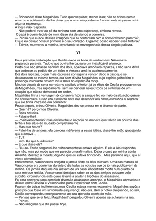— Brincando! disse Magalhães. Tudo quanto quiser, menos isso; não se brinca com o
amor ou o sofrimento. Já lhe disse que a amo; responda-me francamente se posso nutrir
alguma esperança.
A moça não respondia.
— Não poderei viver ao pé da senhora sem uma esperança, embora remota.
 O papá é quem decide de mim, disse ela desviando a conversa.
— Pensa que eu sou desses corações que se contentam com o consentimento paterno?
O que eu desejo possuir primeiro é o seu coração. Diga-me: posso esperar essa fortuna?
— Talvez, murmurou a menina, levantando-se envergonhada dessa singela palavra.

                                           VI
Era a primeira declaração que Cecília ouvia da boca de um homem. Não estava
preparada para ela. Tudo o que ouvira lhe causara um inexplicável alvoroço.
Posto que não amasse nenhum dos dois, apreciava ambos os rapazes, e não seria difícil
que cedesse ao pedido de um deles e viesse a amá-lo apaixonadamente.
Dos dois rapazes, o que mais depressa conseguiria vencer, dado o caso que se
declarassem ao mesmo tempo, era sem dúvida Magalhães, cujo espírito galhofeiro e
presença insinuante deviam influir mais no espírito da moça.
Minutos depois da cena narrada no capítulo anterior, já os olhos de Cecília procuravam os
de Magalhães, mas rapidamente, sem se demorar neles; todos os sintomas de um
coração que não se demorará em ceder.
Magalhães tinha a vantagem de conservar todo o sangue frio no meio da situação que se
lhe apresentava, e isso era excelente para não descobrir aos olhos estranhos o segredo
que ele tinha interesse em conservar.
Pouco depois, entrou Oliveira. Magalhães deu-se pressa em o chamar de parte.
— Que há? perguntou Oliveira.
— Boas notícias.
— Falaste-lhe?
— Positivamente não; mas encaminhei o negócio de maneira que talvez em poucos dias
tenha a tua situação mudado completamente.
— Mas que houve?
— Falei-lhe de amores; ela pareceu indiferente a essas idéias; disse-lhe então gracejando
que a amava...
— Tu?
— Sim. De que te admiras?
— E que disse ela?
— Riu-se. Então perguntei-lhe velhacamente se amava alguém. E ela a isto respondeu
que não, mas por modo que me parecia uma afirmativa. Deixa o caso por minha conta.
Amanhã, desfaço a meada; digo-lhe que eu estava brincando... Mas paremos aqui, que aí
vem o comendador.
Efetivamente, Vasconcelos chegara à janela onde os dois estavam. Uma das manias de
Vasconcelos era comentar durante o dia todas as notícias que os jornais publicavam de
manhã. Os jornais daquele dia falavam de um casal encontrado morto num quarto da
casa em que residia. Vasconcelos desejava saber se os dois amigos optavam pelo
suicídio, circunstância esta que o levaria a adotar a hipótese do assassínio.
Foi esta conversa uma completa diversão ao assunto amoroso, e Magalhães aproveitou o
debate entre Oliveira e Vasconcelos para ir conversar com Cecília.
Falaram de coisas indiferentes, mas Cecília estava menos expansiva; Magalhães supôs a
princípio que fosse um sintoma de esquivança; não era. Bem o notou ele quando, ao sair,
Cecília correspondeu energicamente ao seu apertado aperto de mão.
— Pensas que serei feliz, Magalhães? perguntou Oliveira apenas se acharam na rua.
— Penso.
— Não imaginas que dia passei hoje.
 