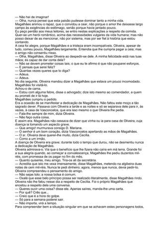 — Não hei de imaginar!
— Olha, nunca pensei que esta paixão pudesse dominar tanto a minha vida.
Magalhães animou o rapaz, que o convidou a cear, não porque o amor lhe deixasse largo
campo às exigências do estômago, senão porque havia jantado pouco.
Eu peço perdão aos meus leitores, se entro nestas explicações a respeito da comida.
Quer-se um herói romântico, acima das necessidades vulgares da vida humana; mas não
posso deixar de as mencionar, não por sistema, mas por ser fiel à história que estou
contando.
A ceia foi alegre, porque Magalhães e a tristeza eram incompatíveis. Oliveira, apesar de
tudo, comeu pouco, Magalhães largamente. Entendia que lhe cumpria pagar a ceia; mas
o amigo não consentiu nisso.
— Olha, Magalhães, disse Oliveira ao despedir-se dele. A minha felicidade está nas tuas
mãos; és capaz de dar conta dela?
— Não se devem prometer coisas tais; o que eu te afirmo é que não pouparei esforços.
— E pensas que serei feliz?
— Quantas vezes queres que to diga?
— Adeus.
— Adeus.
No dia seguinte, Oliveira mandou dizer a Magalhães que estava um pouco incomodado.
Magalhães foi visitá-lo.
Achou-o de cama.
— Estou com alguma febre, disse o advogado; dize isto mesmo ao comendador, a quem
eu prometi de ir lá hoje.
Magalhães cumpriu o pedido.
Era a ocasião de se manifestar a dedicação de Magalhães. Não faltou este moço a tão
sagrado dever. Passava com Oliveira a tarde e as noites e só se separava dele para ir, às
vezes, à casa de Vasconcelos, que era isso mesmo o que Oliveira lhe pedia.
— Fala-lhe sempre de mim, dizia Oliveira.
— Não faço outra coisa.
E assim era. Magalhães não cessava de dizer que vinha ou ia para casa de Oliveira, cuja
doença ia tomando um aspecto grave.
— Que amigo! murmurava consigo D. Mariana.
— O senhor é um bom coração, dizia Vasconcelos apertando as mãos de Magalhães.
— O sr. Oliveira deve querer-lhe muito, dizia Cecília.
— Como a um irmão.
A doença de Oliveira era grave; durante todo o tempo que durou, não se desmentiu nunca
a dedicação de Magalhães.
Oliveira admirava-o. Via que o benefício que lhe fizera não caíra em má terra. Grande foi
a sua alegria quando, ao começar a convalescença, Magalhães lhe pediu duzentos mil-
réis, com promessa de os pagar no fim do mês.
— Quanto quiseres, meu amigo. Tira-os ali da secretária.
— Acredita que isto me vexa imensamente, disse Magalhães, metendo na algibeira duas
notas de cem mil-réis. Nunca te pedi dinheiro; agora, menos que nunca, devia pedir-to.
Oliveira compreendeu o pensamento do amigo.
— Não sejas tolo; a nossa bolsa é comum.
— Oxalá que esse belo princípio possa ser realizado literalmente, disse Magalhães rindo.
Oliveira não lhe falou nesse dia a respeito de Cecília. Foi o próprio Magalhães que
encetou a respeito dela uma conversa.
— Queres ouvir uma coisa? disse ele. Apenas saíres, manda-lhe uma carta.
— Por quê? Crês que...
— Creio que é a hora do golpe.
— Só para a semana poderei sair.
— Não importa, virá a tempo.
Para compreender bem a situação singular em que se achavam estes personagens todos,
 