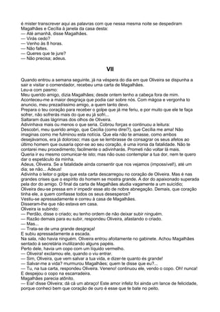 é mister transcrever aqui as palavras com que nessa mesma noite se despediram
Magalhães e Cecília à janela da casa desta:
— Até amanhã, disse Magalhães.
— Virás cedo?
— Venho às 8 horas.
— Não faltes.
— Queres que te jure?
— Não precisa; adeus.

                                           VII
Quando entrou a semana seguinte, já na véspera do dia em que Oliveira se dispunha a
sair e visitar o comendador, recebeu uma carta de Magalhães.
Leu-a com pasmo:
Meu querido amigo, dizia Magalhães; desde ontem tenho a cabeça fora de mim.
Aconteceu-me a maior desgraça que podia cair sobre nós. Com mágoa e vergonha to
anuncio, meu prezadíssimo amigo, a quem tanto devo.
Prepara o teu coração para receber o golpe que já me feriu, e por muito que ele te faça
sofrer, não sofrerás mais do que eu já sofri...
Saltaram duas lágrimas dos olhos de Oliveira.
Adivinhava mais ou menos o que seria. Cobrou forças e continuou a leitura:
Descobri, meu querido amigo, que Cecília (como direi?), que Cecília me ama! Não
imaginas como me fulminou esta notícia. Que ela não te amasse, como ambos
desejávamos, era já doloroso; mas que se lembrasse de consagrar os seus afetos ao
último homem que ousaria opor-se ao seu coração, é uma ironia da fatalidade. Não te
contarei meu procedimento; facilmente o adivinharás. Prometi não voltar lá mais.
Queria ir eu mesmo comunicar-te isto; mas não ouso contemplar a tua dor, nem te quero
dar o espetáculo da minha.
Adeus, Oliveira. Se a fatalidade ainda consentir que nos vejamos (impossível!), até um
dia; se não... Adeus!
Adivinha o leitor o golpe que esta carta descarregou no coração de Oliveira. Mas é nas
grandes crises que o espírito do homem se mostra grande. A dor do apaixonado superada
pela dor do amigo. O final da carta de Magalhães aludia vagamente a um suicídio;
Oliveira deu-se pressa em ir impedir esse ato de nobre abnegação. Demais, que coração
tinha ele, a quem confiasse todos os seus desesperos?
Vestiu-se apressadamente e correu à casa de Magalhães.
Disseram-lhe que não estava em casa.
Oliveira ia subindo:
— Perdão, disse o criado; eu tenho ordem de não deixar subir ninguém.
— Razão demais para eu subir, respondeu Oliveira, afastando o criado.
— Mas...
— Trata-se de uma grande desgraça!
E subiu apressadamente a escada.
Na sala, não havia ninguém. Oliveira entrou afoitamente no gabinete. Achou Magalhães
sentado à secretária inutilizando alguns papéis.
Perto dele, havia um copo com um líquido vermelho.
— Oliveira! exclamou ele, quando o viu entrar.
— Sim, Oliveira, que vem salvar a tua vida, e dizer-te quanto és grande!
— Salvar-me a vida? murmurou Magalhães; quem te disse que eu?...
— Tu, na tua carta, respondeu Oliveira. Veneno! continuou ele, vendo o copo. Oh! nunca!
E despejou o copo na escarradeira.
Magalhães parecia atônito.
— Eia! disse Oliveira; dá cá um abraço! Este amor infeliz foi ainda um lance de felicidade,
porque conheci bem que coração de ouro é esse que te bate no peito.
 