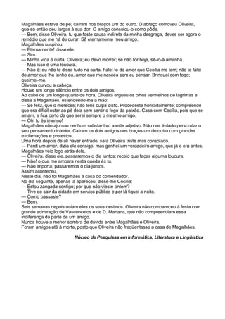 Magalhães estava de pé; caíram nos braços um do outro. O abraço comoveu Oliveira,
que só então deu largas à sua dor. O amigo consolou-o como pôde.
— Bem, disse Oliveira, tu que foste causa indireta da minha desgraça, deves ser agora o
remédio que me há de curar. Sê eternamente meu amigo.
Magalhães suspirou.
— Eternamente! disse ele.
— Sim.
— Minha vida é curta, Oliveira; eu devo morrer; se não for hoje, sê-lo-á amanhã.
— Mas isso é uma loucura.
— Não é: eu não te disse tudo na carta. Falei-te do amor que Cecília me tem; não te falei
do amor que lhe tenho eu, amor que me nasceu sem eu pensar. Brinquei com fogo;
queimei-me.
Oliveira curvou a cabeça.
Houve um longo silêncio entre os dois amigos.
Ao cabo de um longo quarto de hora, Oliveira ergueu os olhos vermelhos de lágrimas e
disse a Magalhães, estendendo-lhe a mão:
— Sê feliz, que o mereces; não tens culpa disto. Procedeste honradamente; compreendo
que era difícil estar ao pé dela sem sentir o fogo da paixão. Casa com Cecília, pois que se
amam, e fica certo de que serei sempre o mesmo amigo.
— Oh! tu és imenso!
Magalhães não ajuntou nenhum substantivo a este adjetivo. Não nos é dado perscrutar o
seu pensamento interior. Caíram os dois amigos nos braços um do outro com grandes
exclamações e protestos.
Uma hora depois de ali haver entrado, saía Oliveira triste mas consolado.
— Perdi um amor, dizia ele consigo, mas ganhei um verdadeiro amigo, que já o era antes.
Magalhães veio logo atrás dele.
— Oliveira, disse ele, passaremos o dia juntos; receio que faças alguma loucura.
— Não! o que me ampara nesta queda és tu.
— Não importa; passaremos o dia juntos.
Assim aconteceu.
Neste dia, não foi Magalhães à casa do comendador.
No dia seguinte, apenas lá apareceu, disse-lhe Cecília:
— Estou zangada contigo; por que não vieste ontem?
— Tive de sair da cidade em serviço público e por lá fiquei a noite.
— Como passaste?
— Bem.
Seis semanas depois uniam eles os seus destinos. Oliveira não compareceu à festa com
grande admiração de Vasconcelos e de D. Mariana, que não compreendiam essa
indiferença da parte de um amigo.
Nunca houve a menor sombra de dúvida entre Magalhães e Oliveira.
Foram amigos até à morte, posto que Oliveira não freqüentasse a casa de Magalhães.

                          Núcleo de Pesquisas em Informática, Literatura e Lingüística
 