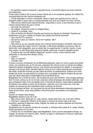 — Eu também costumo esquecer o guarda-chuva, e amanhã estarei nas suas mesmas
circunstâncias.
Foram para o hotel e daí a pouco tinham diante de si um excelente pedaço de rosbife frio,
acompanhado de não menos excelente chá.
— Há de desculpar a minha curiosidade, disse o rapaz sem guarda-chuva; mas eu
desejaria saber a quem devo a obsequiosidade com que sou tratado há vinte minutos.
— Não somos inteiramente desconhecidos, respondeu o outro; a sua memória é que é
menos conservadora do que a minha.
— De onde me conhece?
— Do colégio. Andamos juntos no colégio Rosa...
— Andei lá, é verdade, mas...
— Não se lembra do 0liveira? Aquele que trocava as réguas por laranjas? Aquele que
desenhava com giz o retrato do mestre nas costas dos outros meninos?
— Que me diz? É o senhor?
— De carne e osso; eu mesmo. Acha-me mudado, não?
— Oh! muito!
— Não admira; eu era naquele tempo uma criança rechonchuda e vermelha; hoje como
vê, estou quase tão magro como D. Quixote; e não foram trabalhos, porque eu não os
tenho tido; nem desgostos, que eu ainda não os experimentei. O senhor, porém, é que
não mudou; se não fosse esse pequeno bigode, pareceria o mesmo daquele tempo.
— E todavia não me hão faltado desgostos, acudiu o outro; minha vida tem sido
atribulada. A natureza tem destas coisas.
— Casou?
— Não; e o senhor?
— Também não.
A pouco e pouco começaram as confidências pessoais; cada um narrou aquilo que podia
narrar, por maneira que, ao fim da ceia, pareciam tão íntimos como no tempo do colégio.
Sabemos destas revelações mútuas, que Oliveira era bacharel em direito, e começava a
advogar com pouco êxito. Herdara alguma coisa da avó, última parenta que conservara
até então, tendo-lhe morrido os pais antes de entrar na adolescência. Estava com certo
desejo de entrar na vida política e contava com a proteção de alguns amigos de seu pai,
para ser eleito deputado à Assembléia Provincial fluminense.
Magalhães era o nome do outro; não herdara de seus pais dinheiro, nem amigos políticos.
Aos 16 anos, achou-se só no mundo; exercera vários empregos de caráter particular, até
que conseguira obter uma nomeação para o Arsenal de Guerra, onde estava atualmente.
Confessou que esteve a ponto de enriquecer, casando com uma viúva rica; mas não
revelou as causas que lhe impediram essa mudança de fortuna.
A chuva cessara de todo. Já uma parte do céu se havia descoberto deixando aparecer o
rosto da lua cheia, cujos raios pálidos e frios brincavam nas pedras e nos telhados
úmidos.
Saíram os nossos dois amigos.
Magalhães declarou que iria a pé.
— Não chove mais, disse ele; ou, pelo menos, nesta meia hora; vou a pé até à Glória.
— Pois bem, respondeu Oliveira; já lhe disse o número da minha casa e do meu
escritório; apareça lá algumas vezes; folgarei de reatar as nossas relações da meninice.
— Também eu; até breve.
Despediram-se na esquina da Rua do Lavradio, e Oliveira enfiou pela de S. Jorge. Ambos
foram pensando um no outro.
— Parece ser um excelente rapaz este Magalhães, dizia o jovem advogado consigo; no
colégio, foi sempre um menino sério. Ainda o é agora, e até parece um pouco reservado,
mas é natural porque sofreu.

                                           II
 