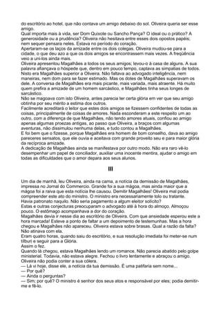 do escritório ao hotel, que não contava um amigo debaixo do sol. Oliveira queria ser esse
amigo.
Qual importa mais à vida, ser Dom Quixote ou Sancho Pança? O ideal ou o prático? A
generosidade ou a prudência? Oliveira não hesitava entre esses dois opostos papéis;
nem sequer pensara neles. Estava no período do coração.
Apertaram-se os laços da amizade entre os dois colegas. Oliveira mudou-se para a
cidade, o que deu azo a que os dois amigos se encontrassem mais vezes. A freqüência
veio a uni-los ainda mais.
Oliveira apresentou Magalhães a todos os seus amigos; levou-o à casa de alguns. A sua
palavra afiançava o hóspede que, dentro em pouco tempo, captava as simpatias de todos.
Nisto era Magalhães superior a Oliveira. Não faltava ao advogado inteligência, nem
maneiras, nem dom para se fazer estimado. Mas os dotes de Magalhães superavam os
dele. A conversa de Magalhães era mais picante, mais variada, mais atraente. Há muito
quem prefira a amizade de um homem sarcástico, e Magalhães tinha seus longes de
sarcástico.
Não se magoava com isto Oliveira, antes parecia ter certa glória em ver que seu amigo
obtinha por seu mérito a estima dos outros.
Facilmente acreditará o leitor que estes dois amigos se fizessem confidentes de todas as
coisas, principalmente de coisas de amores. Nada esconderam a este respeito um ao
outro, com a diferença de que Magalhães, não tendo amores atuais, confiou ao amigo
apenas algumas proezas antigas, ao passo que Oliveira, a braços com algumas
aventuras, não dissimulou nenhuma delas, e tudo contou a Magalhães.
E foi bem que o fizesse, porque Magalhães era homem de bom conselho, dava ao amigo
pareceres sensatos, que ele ouvia e aceitava com grande proveito seu e para maior glória
da recíproca amizade.
A dedicação de Magalhães ainda se manifestava por outro modo. Não era raro vê-lo
desempenhar um papel de conciliador, auxiliar uma inocente mentira, ajudar o amigo em
todas as dificuldades que o amor depara aos seus alunos.

                                           III

Um dia de manhã, leu Oliveira, ainda na cama, a notícia da demissão de Magalhães,
impressa no Jornal do Commercio. Grande foi a sua mágoa, mas ainda maior que a
mágoa foi a raiva que esta notícia lhe causou. Demitir Magalhães! Oliveira mal podia
compreender este ato do ministro. O ministro era necessariamente tolo ou tratante.
Havia patronato naquilo. Não seria pagamento a algum eleitor solícito?
Estas e outras conjecturas preocuparam o advogado até à hora do almoço. Almoçou
pouco. O estômago acompanhava a dor do coração.
Magalhães devia ir nesse dia ao escritório de Oliveira. Com que ansiedade esperou este a
hora marcada! Esteve a ponto de faltar a um depoimento de testemunhas. Mas a hora
chegou e Magalhães não apareceu. Oliveira estava sobre brasas. Qual a razão da falta?
Não atinava com ela.
Eram quatro horas, quando saiu do escritório, e sua resolução imediata foi meter-se num
tílburi e seguir para a Glória.
Assim o fez.
Quando lá chegou, estava Magalhães lendo um romance. Não parecia abatido pelo golpe
ministerial. Todavia, não estava alegre. Fechou o livro lentamente e abraçou o amigo.
Oliveira não podia conter a sua cólera.
— Lá vi hoje, disse ele, a notícia da tua demissão. É uma patifaria sem nome...
— Por quê?
— Ainda o perguntas?
— Sim; por quê? O ministro é senhor dos seus atos e responsável por eles; podia demitir-
me e fê-lo.
 