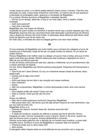 muitas vezes ao ponto, e na última peleja eleitoral votara contra o ministro. Caiu-lhe uma
demissão em casa, e para evitar empenhos mais fortes, no mesmo dia em que apareceu
a demissão do empregado vadio, apareceu a nomeação de Magalhães.
Foi o próprio Oliveira que levou a Magalhães o desejado decreto.
— Dá-me cá um abraço, disse ele, e reza aí um mea culpa. Venci o destino. Estás
nomeado.
— Quê! será possível?
— Aqui tens o decreto!
Magalhães caiu nos braços de Oliveira.
A gratidão de quem recebe um benefício é sempre menor que o prazer daquele que o faz.
Magalhães exprimia todo seu reconhecimento pela dedicação e perseverança de Oliveira;
mas a alegria de Oliveira não tinha limites. A explicação desta diferença está talvez neste
fundo de egoísmo que há em todos nós.
Em todo caso, a amizade dos dois ex-colegas ganhou com isso maior solidez.

                                            IV
O novo emprego de Magalhães era muito melhor que o primeiro em categoria e lucro, de
maneira que a demissão, longe de lhe ser um golpe funesto do destino, foi um lance de
melhor fortuna.
Passou Magalhães a ter melhor casa e a alargar um pouco mais a bolsa, pois que a tinha
agora mais farta que dantes; Oliveira observava esta mudança e regozijava-se com a
idéia de que contribuíra para ela.
A vida de ambos continuaria por este teor, plácida e indiferente, se um acontecimento não
a viesse perturbar de repente.
Um dia, achou Magalhães que Oliveira parecia preocupado. Perguntou-lhe francamente o
que era.
— Que há de ser? disse Oliveira. Eu sou um miserável nessas coisas de amores; estou
apaixonado.
— Queres que te diga uma coisa?
— O quê?
— Acho que fazes mal em diluir o teu coração com essas mulheres.
— Que mulheres?
— Essas.
— Não me compreendes, Magalhães; a minha atual paixão é séria; amo uma menina
honesta.
— Que mágoas então são essas? Casa com ela.
— Esse é o ponto. Creio que ela não me ama.
— Ah!
Houve um silêncio.
— Mas não te resta esperança nenhuma? perguntou Magalhães.
— Não posso dizer isso; não penso que ela seja sempre esquiva ao meu sentimento; mas
por ora nada há entre nós.
Magalhães entrou a rir.
— Pareces-me calouro, homem! disse ele. Quantos anos tem ela?
— Dezessete.
— A idade da inocência; suspiras em silêncio e queres que ela te adivinhe. Nunca
chegarás ao cabo. Tem-se comparado o amor à guerra. Assim é. No amor, querem-se
atos de bravura como na guerra. Avança afoitamente e vencerás.
Oliveira ouvia estas palavras com a atenção de um homem sem iniciativa, a quem todo
conselho serve. Confiava no juízo de Magalhães e o parecer dele era razoável.
— Parece-te então que eu devo expor-me?
— Sem dúvida.
O advogado referiu depois todas as circunstâncias do seu encontro com a moça em
 