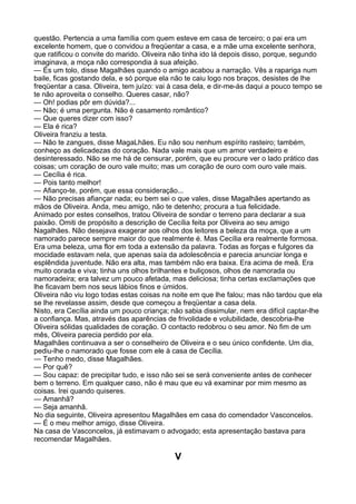 questão. Pertencia a uma família com quem esteve em casa de terceiro; o pai era um
excelente homem, que o convidou a freqüentar a casa, e a mãe uma excelente senhora,
que ratificou o convite do marido. Oliveira não tinha ido lá depois disso, porque, segundo
imaginava, a moça não correspondia à sua afeição.
— És um tolo, disse Magalhães quando o amigo acabou a narração. Vês a rapariga num
baile, ficas gostando dela, e só porque ela não te caiu logo nos braços, desistes de lhe
freqüentar a casa. Oliveira, tem juízo: vai à casa dela, e dir-me-ás daqui a pouco tempo se
te não aproveita o conselho. Queres casar, não?
— Oh! podias pôr em dúvida?...
— Não; é uma pergunta. Não é casamento romântico?
— Que queres dizer com isso?
— Ela é rica?
Oliveira franziu a testa.
— Não te zangues, disse MagaLhães. Eu não sou nenhum espírito rasteiro; também,
conheço as delicadezas do coração. Nada vale mais que um amor verdadeiro e
desinteressado. Não se me há de censurar, porém, que eu procure ver o lado prático das
coisas; um coração de ouro vale muito; mas um coração de ouro com ouro vale mais.
— Cecília é rica.
— Pois tanto melhor!
— Afianço-te, porém, que essa consideração...
— Não precisas afiançar nada; eu bem sei o que vales, disse Magalhães apertando as
mãos de Oliveira. Anda, meu amigo, não te detenho; procura a tua felicidade.
Animado por estes conselhos, tratou Oliveira de sondar o terreno para declarar a sua
paixão. Omiti de propósito a descrição de Cecília feita por Oliveira ao seu amigo
Nagalhães. Não desejava exagerar aos olhos dos leitores a beleza da moça, que a um
namorado parece sempre maior do que realmente é. Mas Cecília era realmente formosa.
Era uma beleza, uma flor em toda a extensão da palavra. Todas as forças e fulgores da
mocidade estavam nela, que apenas saía da adolescência e parecia anunciar longa e
esplêndida juventude. Não era alta, mas também não era baixa. Era acima de meã. Era
muito corada e viva; tinha uns olhos brilhantes e buliçosos, olhos de namorada ou
namoradeira; era talvez um pouco afetada, mas deliciosa; tinha certas exclamações que
lhe ficavam bem nos seus lábios finos e úmidos.
Oliveira não viu logo todas estas coisas na noite em que lhe falou; mas não tardou que ela
se lhe revelasse assim, desde que começou a freqüentar a casa dela.
Nisto, era Cecília ainda um pouco criança; não sabia dissimular, nem era difícil captar-lhe
a confiança. Mas, através das aparências de frivolidade e volubilidade, descobria-lhe
Oliveira sólidas qualidades de coração. O contacto redobrou o seu amor. No fim de um
mês, Oliveira parecia perdido por ela.
Magalhães continuava a ser o conselheiro de Oliveira e o seu único confidente. Um dia,
pediu-lhe o namorado que fosse com ele à casa de Cecília.
— Tenho medo, disse Magalhães.
— Por quê?
— Sou capaz: de precipitar tudo, e isso não sei se será conveniente antes de conhecer
bem o terreno. Em qualquer caso, não é mau que eu vá examinar por mim mesmo as
coisas. Irei quando quiseres.
— Amanhã?
— Seja amanhã.
No dia seguinte, Oliveira apresentou Magalhães em casa do comendador Vasconcelos.
— É o meu melhor amigo, disse Oliveira.
Na casa de Vasconcelos, já estimavam o advogado; esta apresentação bastava para
recomendar Magalhães.

                                            V
 