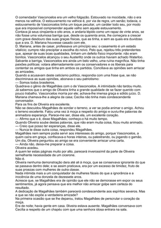 O comendador Vasconcelos era um velho folgazão. Estouvado na mocidade, não o era
menos na velhice. O estouvamento na velhice é, por via de regra, um senão; todavia, o
estouvamento de Vasconcelos tinha um toque peculiar, um caráter todo seu, por modo
que era impossível compreender aquele velho sem aquele estouvamento.
Contava já seus cinqüenta e oito anos, e andaria lépido como um rapaz de vinte anos, se
não fosse uma volumosa barriga que, desde os quarenta anos, lhe começara a crescer
com grave desdouro das suas graças físicas, que as tinha, e sem as quais era duvidoso
que a sra. D. Mariana houvesse casado com ele.
D. Mariana, antes de casar, professava um princípio seu: o casamento é um estado
vitalício; cumpre não precipitar a escolha do noivo. Pelo que, rejeitou três pretendentes
que, apesar de suas boas qualidades, tinham um defeito físico importante: não eram
bonitos. Vasconcelos alcançou o seu Austerlitz onde os outros haviam achado Waterloo.
Salvante a barriga, Vasconcelos era ainda um belo velho, uma ruína magnífica. Não tinha
paixões políticas: votara alternadamente com os conservadores e os liberais para
contentar os amigos que tinha em ambos os partidos. Conciliava as opiniões sem arriscar
as amizades.
Quando a acusavam deste ceticismo político, respondia com uma frase que, se não
discriminava as suas opiniões, abonava o seu patriotismo:
— Somos todos brasileiros.
Quadrava o gênio de Magalhães com o de Vasconcelos. A intimidade não tardou muito.
Já sabemos que o amigo de Oliveira tinha a grande qualidade de se fazer querido com
pouco trabalho. Vasconcelos morria por ele; achava-lhe imensa graça e sólido juízo. D.
Mariana chamava-lhe a alegria da casa; Cecília não tinha mais condescendente
conversador.
Para os fins de Oliveira era excelente.
Não se descuidou Magalhães de sondar o terreno, a ver se podia animar o amigo. Achou
o terreno excelente. Falou uma vez à moça a respeito do amigo e ouviu-lhe palavras de
animadora esperança. Parece-me ser, disse ela, um excelente coração.
— Afirmo que o é, disse Magalhães; conheço-o há muito tempo.
Quando Oliveira soube destas palavras, que não eram muita coisa, ficou muito animado.
— Creio que posso ter esperanças, disse ele.
— Nunca te disse outra coisa, respondeu Magalhães.
Magalhães nem sempre podia servir aos interesses do amigo, porque Vasconcelos, a
quem caíra em graça, confiscava-o horas inteiras, ou palestrando, ou jogando o gamão.
Um dia, Oliveira perguntou ao amigo se era conveniente arriscar uma carta.
— Ainda não, deixa-me preparar a coisa.
Oliveira acedeu.
A quem ler estas páginas muito por alto, parecerá inverossímil da parte de Oliveira
semelhante necessidade de um cicerone.
Não é.
Oliveira nenhuma demonstração dera até ali à moça, que se conservava ignorante do que
se passava dentro dele; e se assim praticava, era por um excesso de timidez, fruto de
suas proezas com mulheres de outra classe.
Nada intimida mais a um conquistador de mulheres fáceis do que a ignorância e a
inocência de uma donzela de dezessete anos.
Acresce que, se Magalhães era de opinião que ele não se demorasse em expor os seus
sentimentos, já agora pensava que era melhor não arriscar golpe sem certeza do
resultado.
A dedicação de Magalhães também parecerá condescendente aos espíritos severos. Mas
a que se não expõe a verdadeira amizade?
Na primeira ocasião que se lhe deparou, tratou Magalhães de perscrutar o coração da
moça.
Era de noite; havia gente em casa. 0liveira estava ausente. Magalhães conversava com
Cecília a respeito de um chapéu com que uma senhora idosa entrara na sala.
 