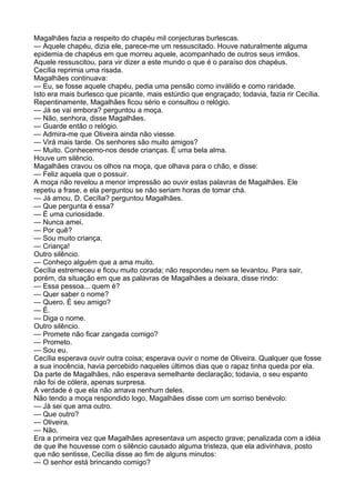 Magalhães fazia a respeito do chapéu mil conjecturas burlescas.
— Aquele chapéu, dizia ele, parece-me um ressuscitado. Houve naturalmente alguma
epidemia de chapéus em que morreu aquele, acompanhado de outros seus irmãos.
Aquele ressuscitou, para vir dizer a este mundo o que é o paraíso dos chapéus.
Cecília reprimia uma risada.
Magalhães continuava:
— Eu, se fosse aquele chapéu, pedia uma pensão como inválido e como raridade.
Isto era mais burlesco que picante, mais estúrdio que engraçado; todavia, fazia rir Cecília.
Repentinamente, Magalhães ficou sério e consultou o relógio.
— Já se vai embora? perguntou a moça.
— Não, senhora, disse Magalhães.
— Guarde então o relógio.
— Admira-me que Oliveira ainda não viesse.
— Virá mais tarde. Os senhores são muito amigos?
— Muito. Conhecemo-nos desde crianças. É uma bela alma.
Houve um silêncio.
Magalhães cravou os olhos na moça, que olhava para o chão, e disse:
— Feliz aquela que o possuir.
A moça não revelou a menor impressão ao ouvir estas palavras de Magalhães. Ele
repetiu a frase, e ela perguntou se não seriam horas de tomar chá.
— Já amou, D. Cecília? perguntou Magalhães.
— Que pergunta é essa?
— É uma curiosidade.
— Nunca amei.
— Por quê?
— Sou muito criança.
— Criança!
Outro silêncio.
— Conheço alguém que a ama muito.
Cecília estremeceu e ficou muito corada; não respondeu nem se levantou. Para sair,
porém, da situação em que as palavras de Magalhães a deixara, disse rindo:
— Essa pessoa... quem é?
— Quer saber o nome?
— Quero. É seu amigo?
— É.
— Diga o nome.
Outro silêncio.
— Promete não ficar zangada comigo?
— Prometo.
— Sou eu.
Cecília esperava ouvir outra coisa; esperava ouvir o nome de Oliveira. Qualquer que fosse
a sua inocência, havia percebido naqueles últimos dias que o rapaz tinha queda por ela.
Da parte de Magalhães, não esperava semelhante declaração; todavia, o seu espanto
não foi de cólera, apenas surpresa.
A verdade é que ela não amava nenhum deles.
Não tendo a moça respondido logo, Magalhães disse com um sorriso benévolo:
— Já sei que ama outro.
— Que outro?
— Oliveira.
— Não.
Era a primeira vez que Magalhães apresentava um aspecto grave; penalizada com a idéia
de que lhe houvesse com o silêncio causado alguma tristeza, que ela adivinhava, posto
que não sentisse, Cecília disse ao fim de alguns minutos:
— O senhor está brincando comigo?
 