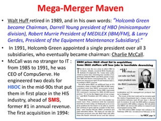 Mega-Merger Maven
• Walt Huff retired in 1989, and in his own words: “Holcomb Green
became Chairman, Darrell Young president of HBO (minicomputer
division), Robert Murrie President of MEDILEX (IBM/FM), & Larry
Gerdes, President of the Equipment Maintenance Subsidiary).”
• In 1991, Holcomb Green appointed a single president over all 3
subsidiaries, who eventually became chairman: Charlie McCall.
• McCall was no stranger to IT :
from 1985 to 1991, he was
CEO of CompuServe. He
engineered two deals for
HBOC in the mid-90s that put
them in first place in the HIS
industry, ahead of SMS,
former #1 in annual revenue.
The first acquisition in 1994:

 