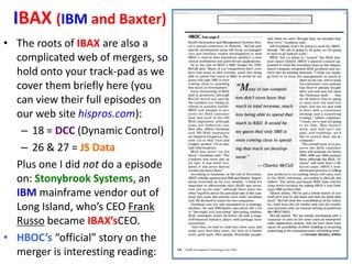 IBAX (IBM and Baxter)
• The roots of IBAX are also a
complicated web of mergers, so
hold onto your track-pad as we
cover them briefly here (you
can view their full episodes on
our web site hispros.com):
– 18 = DCC (Dynamic Control)
– 26 & 27 = JS Data
Plus one I did not do a episode
on: Stonybrook Systems, an
IBM mainframe vendor out of
Long Island, who’s CEO Frank
Russo became IBAX’sCEO.
• HBOC’s “official” story on the
merger is interesting reading:

 