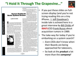 “I Hoid It Through The Grapevine…”
• If you put these slides on fullscreen display (and you’re not
trying reading this on a tiny
iPhone…), Jeff Goodman’s
inside tale is echoed here in a
great interview by Bill Childs of
IBAX’sCEO Frank Russo about
acquisition rumors in 1989.
• The take-way for today if you’re
embarking on a system search?
– Even CEOs don’t know when
their Boards are being
approached for takeovers,
– So look at the product a lot
more than the company!

 